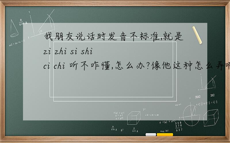 我朋友说话时发音不标准,就是zi zhi si shi ci chi 听不咋懂,怎么办?像他这种怎么弄啊?