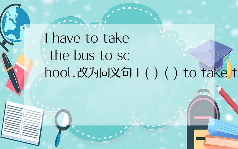 I have to take the bus to school.改为同义句 I ( ) ( ) to take the