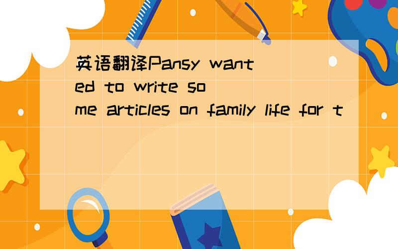英语翻译Pansy wanted to write some articles on family life for t