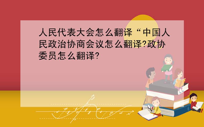 人民代表大会怎么翻译“中国人民政治协商会议怎么翻译?政协委员怎么翻译?