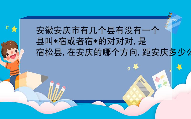 安徽安庆市有几个县有没有一个县叫*宿或者宿*的对对对,是宿松县,在安庆的哪个方向,距安庆多少公里?