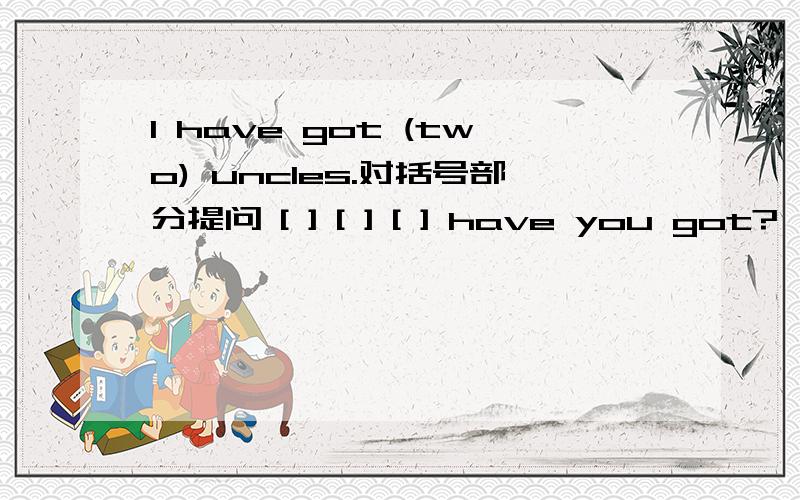 I have got (two) uncles.对括号部分提问 [ ] [ ] [ ] have you got?