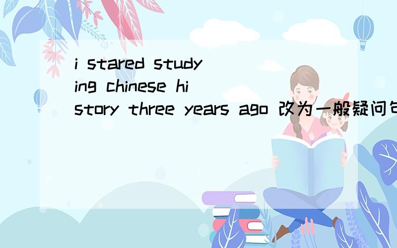i stared studying chinese history three years ago 改为一般疑问句