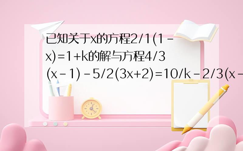 已知关于x的方程2/1(1-x)=1+k的解与方程4/3(x-1)-5/2(3x+2)=10/k-2/3(x-1)的解互