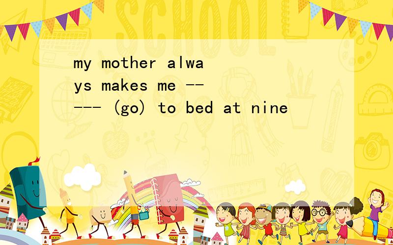 my mother always makes me ----- (go) to bed at nine