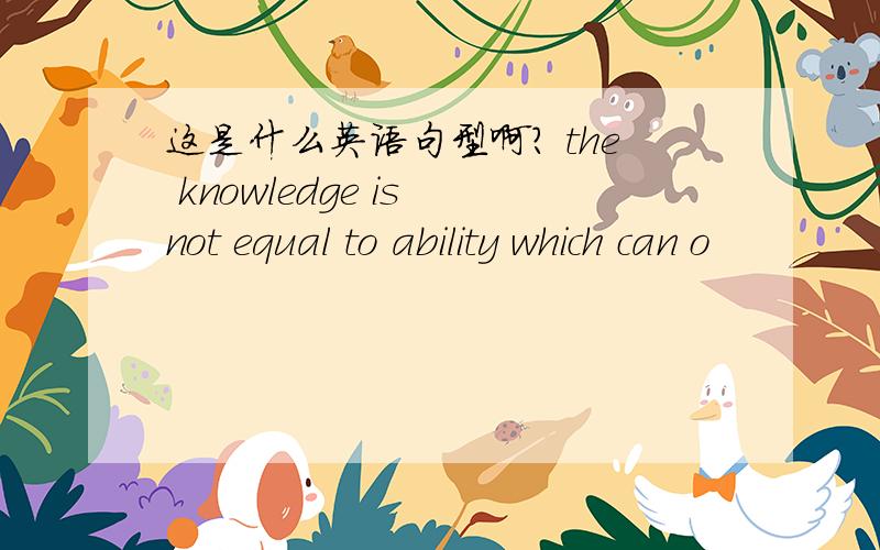 这是什么英语句型啊? the knowledge is not equal to ability which can o