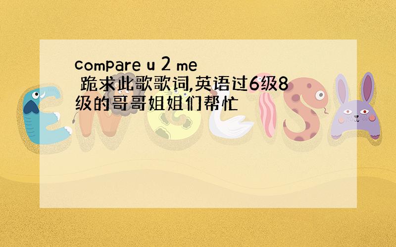 compare u 2 me 跪求此歌歌词,英语过6级8级的哥哥姐姐们帮忙