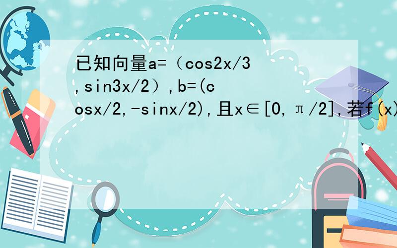 已知向量a=（cos2x/3,sin3x/2）,b=(cosx/2,-sinx/2),且x∈[0,π/2],若f(x)=