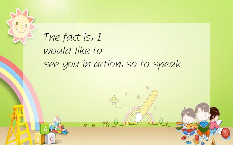 The fact is,I would like to see you in action,so to speak.