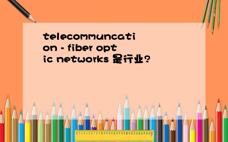 telecommuncation - fiber optic networks 是行业?