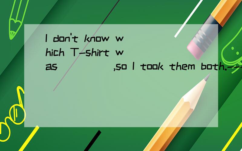 I don't know which T-shirt was_____,so I took them both.----