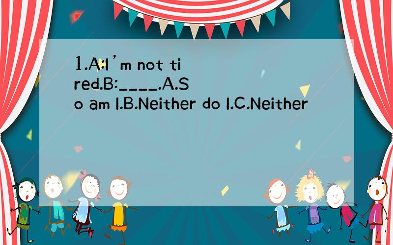 1.A:I’m not tired.B:____.A.So am I.B.Neither do I.C.Neither