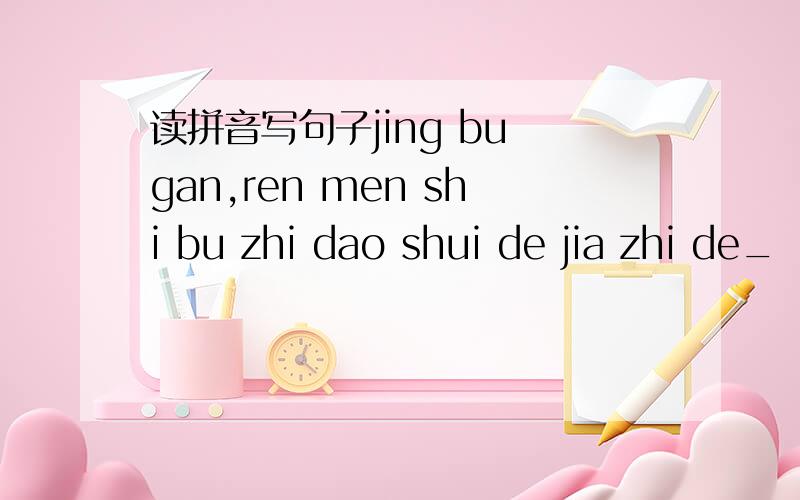 读拼音写句子jing bu gan,ren men shi bu zhi dao shui de jia zhi de_