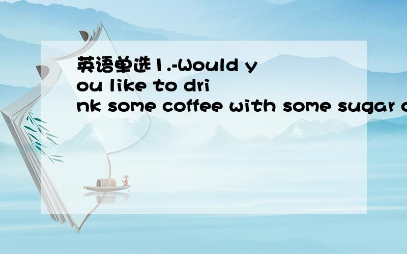 英语单选1.-Would you like to drink some coffee with some sugar o