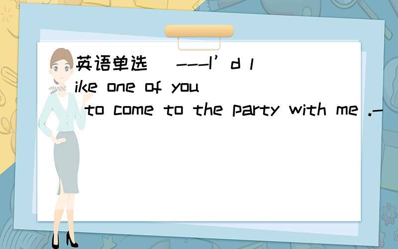 英语单选 ．---I’d like one of you to come to the party with me .-