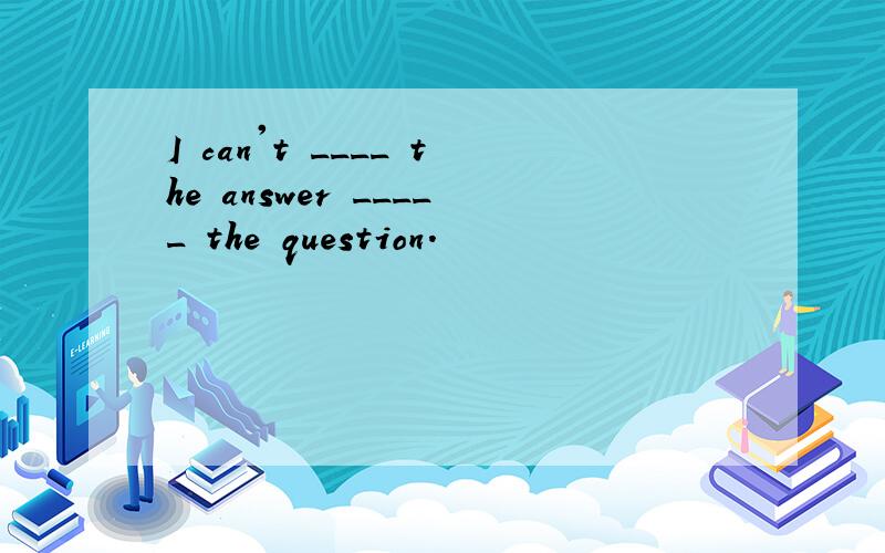 I can't ____ the answer _____ the question.
