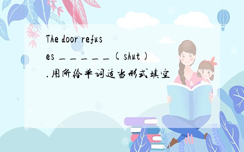 The door refuses _____(shut).用所给单词适当形式填空