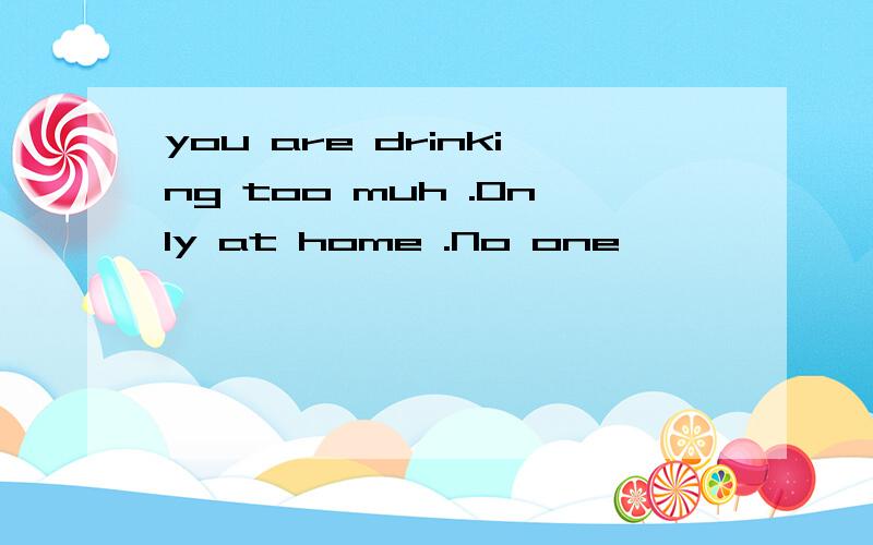 you are drinking too muh .Only at home .No one