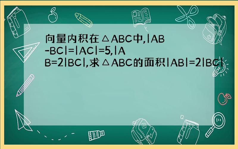 向量内积在△ABC中,|AB-BC|=|AC|=5,|AB=2|BC|,求△ABC的面积|AB|=2|BC|