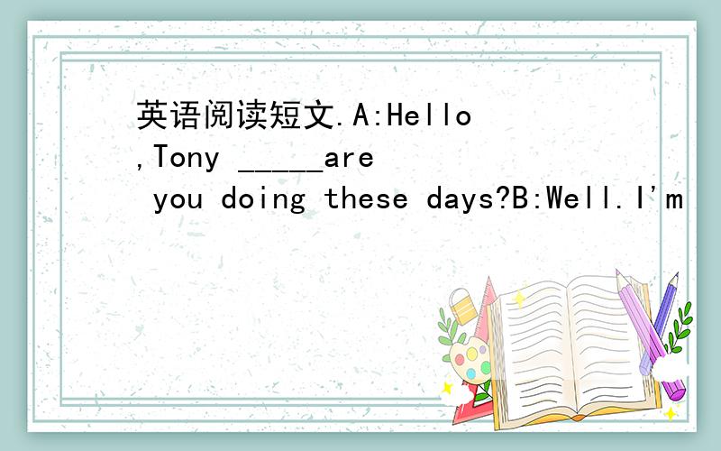 英语阅读短文.A:Hello,Tony _____are you doing these days?B:Well.I'm