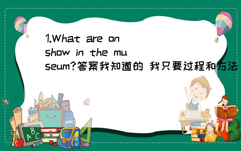 1.What are on show in the museum?答案我知道的 我只要过程和方法