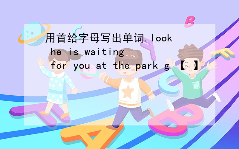 用首给字母写出单词.look he is waiting for you at the park g 【 】