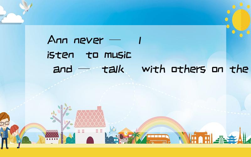 Ann never — （listen）to music and —（talk） with others on the
