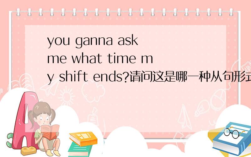 you ganna ask me what time my shift ends?请问这是哪一种从句形式,是否有语病?