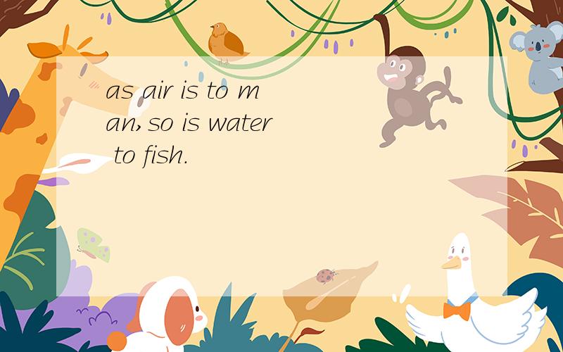 as air is to man,so is water to fish.