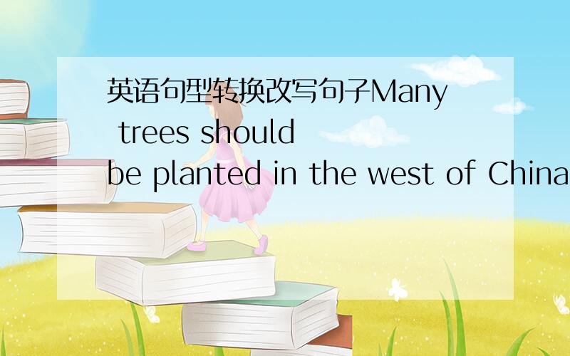 英语句型转换改写句子Many trees should be planted in the west of China改