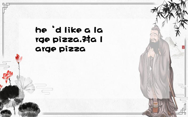 he‘d like a large pizza.对a large pizza