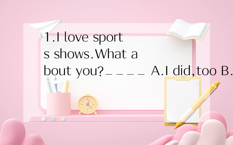 1.I love sports shows.What about you?____ A.I did,too B.I do