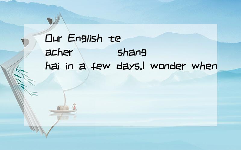 Our English teacher____shanghai in a few days.I wonder when