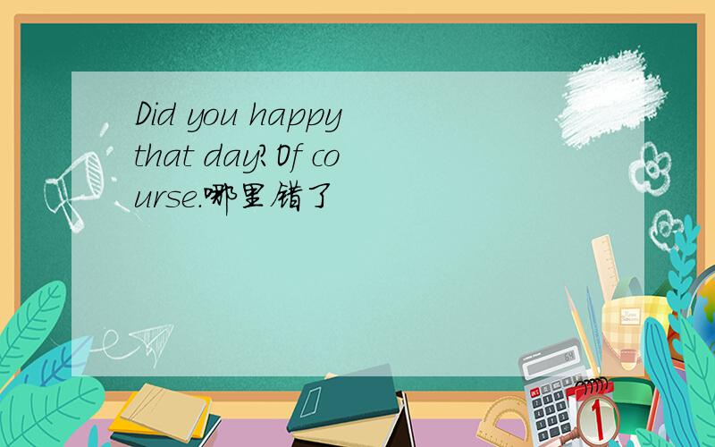 Did you happy that day?Of course.哪里错了