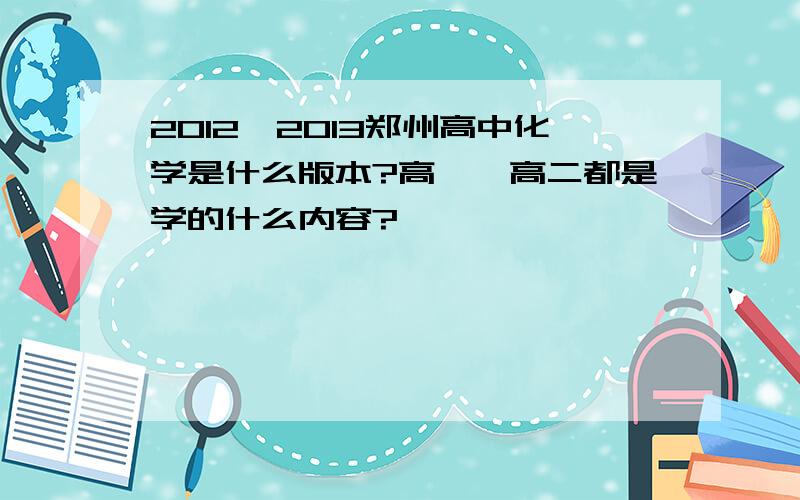 2012—2013郑州高中化学是什么版本?高一、高二都是学的什么内容?