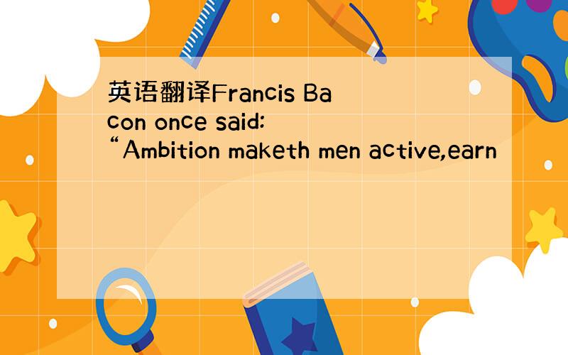 英语翻译Francis Bacon once said:“Ambition maketh men active,earn