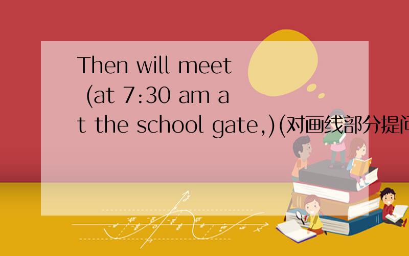 Then will meet (at 7:30 am at the school gate,)(对画线部分提问)