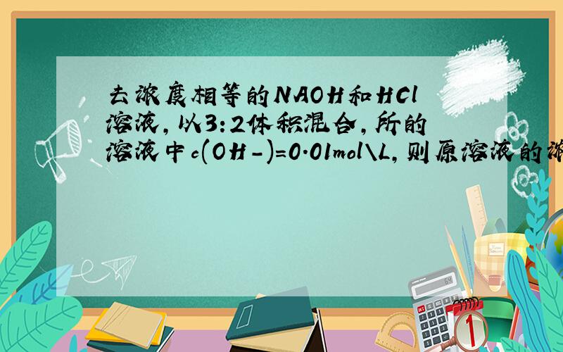去浓度相等的NAOH和HCl溶液,以3:2体积混合,所的溶液中c(OH-)=0.01mol\L,则原溶液的浓度是多少?