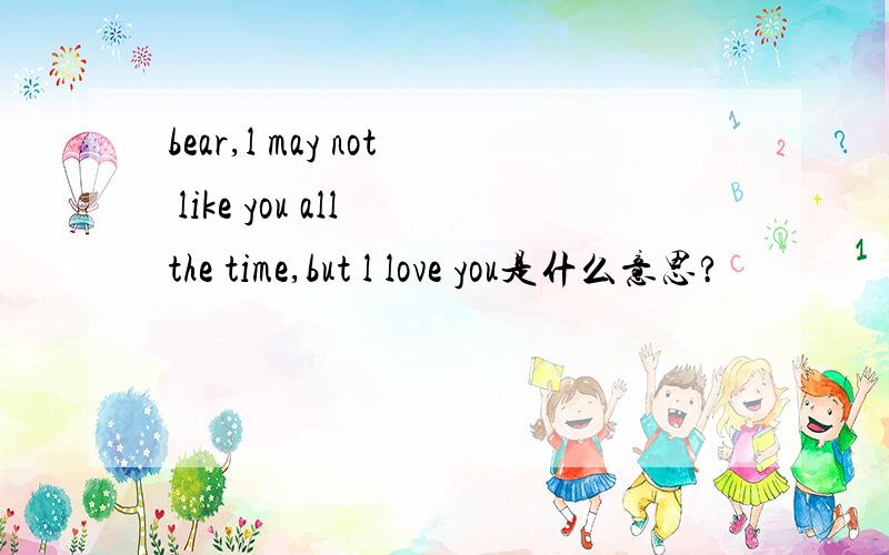 bear,l may not like you all the time,but l love you是什么意思?