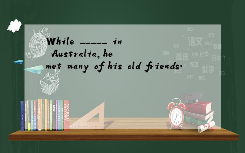 While _____ in Australia,he met many of his old friends.