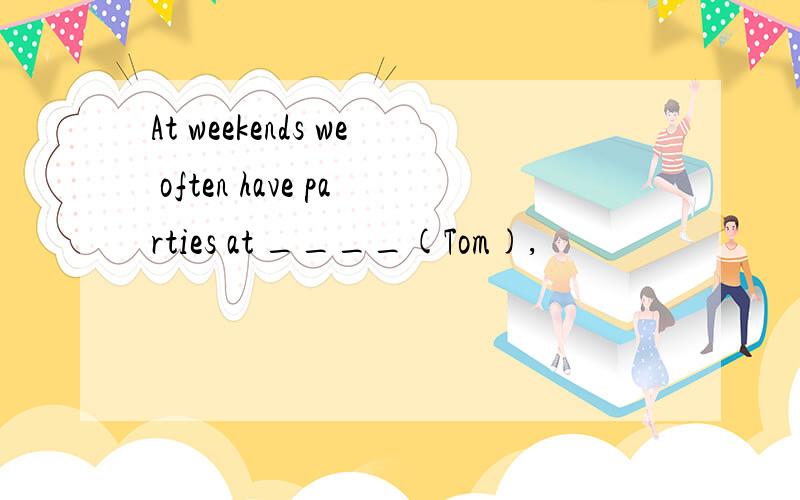 At weekends we often have parties at ____(Tom),