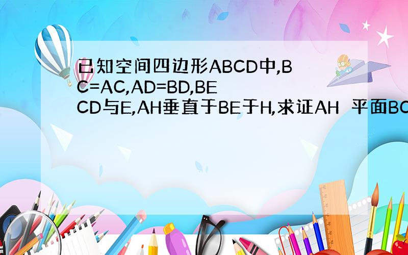 已知空间四边形ABCD中,BC=AC,AD=BD,BE⊥CD与E,AH垂直于BE于H,求证AH⊥平面BCD