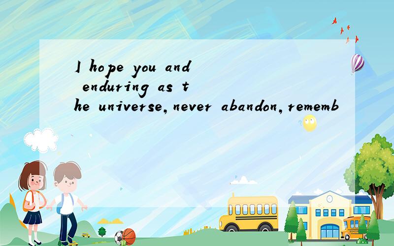 I hope you and enduring as the universe,never abandon,rememb