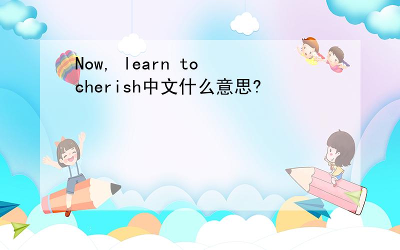 Now, learn to cherish中文什么意思?
