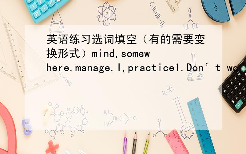 英语练习选词填空（有的需要变换形式）mind,somewhere,manage,I,practice1.Don’t wo