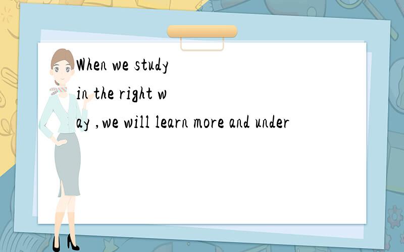 When we study in the right way ,we will learn more and under