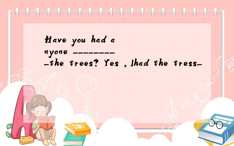 Have you had anyone _________the trees? Yes ,Ihad the tress_