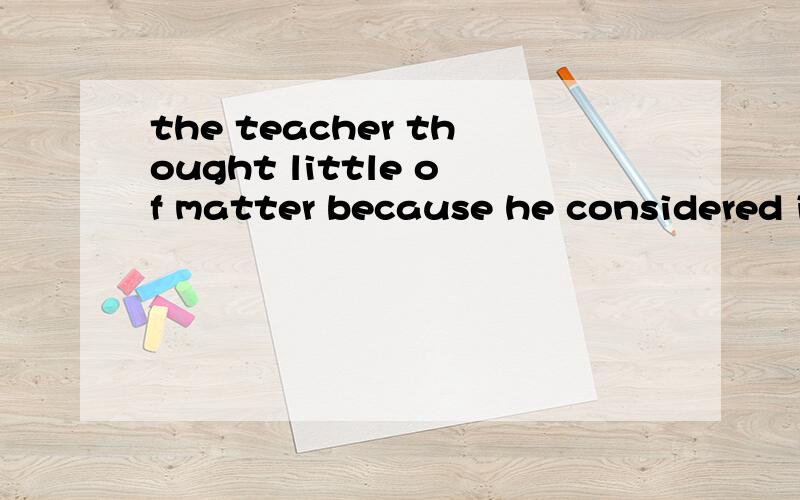 the teacher thought little of matter because he considered i