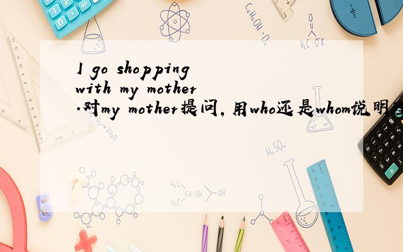 I go shopping with my mother.对my mother提问,用who还是whom说明理由