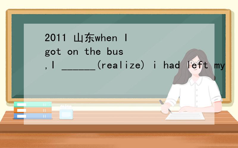 2011 山东when I got on the bus,I ______(realize) i had left my